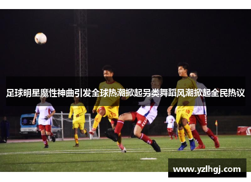 足球明星魔性神曲引发全球热潮掀起另类舞蹈风潮掀起全民热议