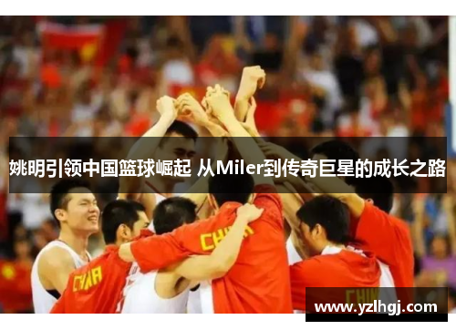 姚明引领中国篮球崛起 从Miler到传奇巨星的成长之路