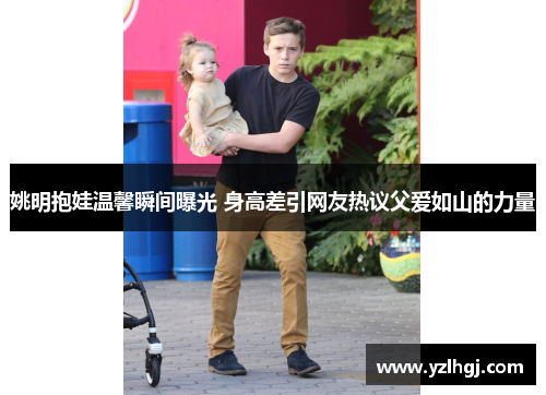 姚明抱娃温馨瞬间曝光 身高差引网友热议父爱如山的力量