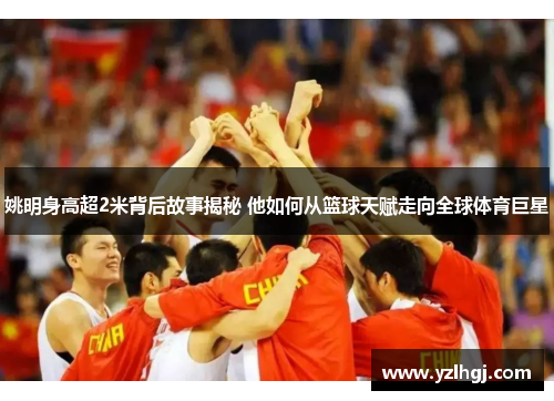 姚明身高超2米背后故事揭秘 他如何从篮球天赋走向全球体育巨星