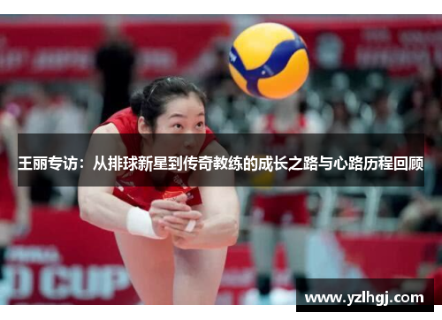 王丽专访：从排球新星到传奇教练的成长之路与心路历程回顾