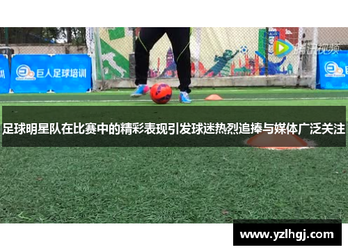 足球明星队在比赛中的精彩表现引发球迷热烈追捧与媒体广泛关注