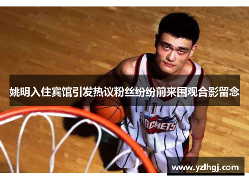 姚明入住宾馆引发热议粉丝纷纷前来围观合影留念