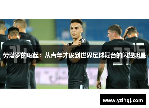 劳塔罗的崛起：从青年才俊到世界足球舞台的闪耀明星