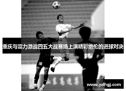 重庆与富力激战四五大战赛场上演精彩绝伦的进球对决